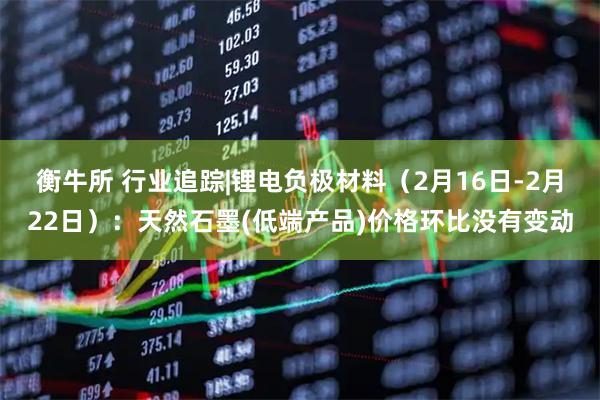 衡牛所 行业追踪|锂电负极材料（2月16日-2月22日）：天然石墨(低端产品)价格环比没有变动