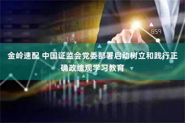 金岭速配 中国证监会党委部署启动树立和践行正确政绩观学习教育