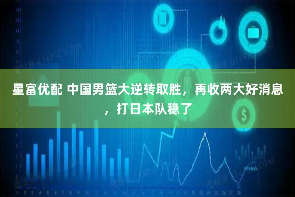 星富优配 中国男篮大逆转取胜，再收两大好消息，打日本队稳了