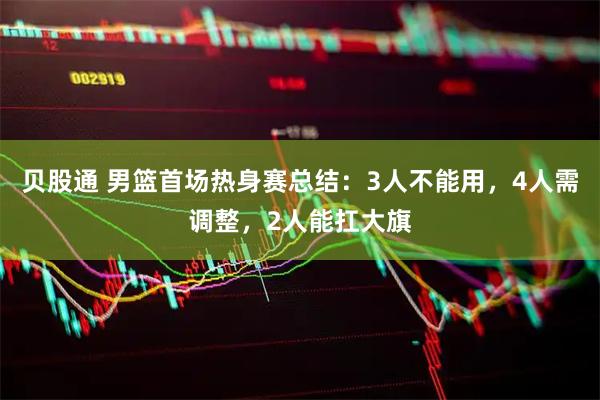 贝股通 男篮首场热身赛总结：3人不能用，4人需调整，2人能扛大旗