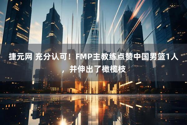 捷元网 充分认可！FMP主教练点赞中国男篮1人，并伸出了橄榄枝