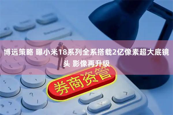 博远策略 曝小米18系列全系搭载2亿像素超大底镜头 影像再升级