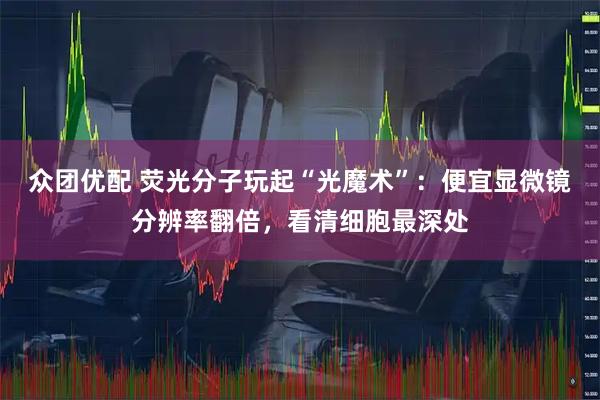 众团优配 荧光分子玩起“光魔术”：便宜显微镜分辨率翻倍，看清细胞最深处