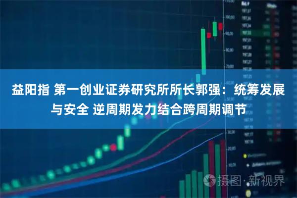 益阳指 第一创业证券研究所所长郭强：统筹发展与安全 逆周期发力结合跨周期调节