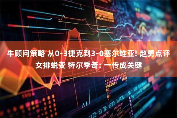 牛顾问策略 从0-3捷克到3-0塞尔维亚! 赵勇点评女排蜕变 特尔季奇: 一传成关键