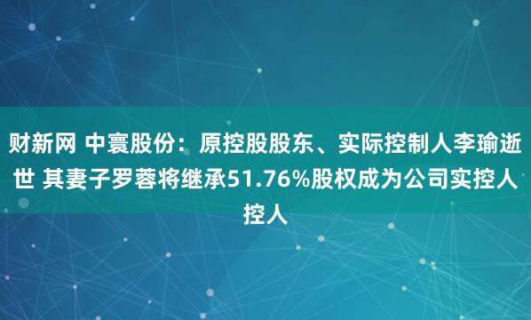 财新网 中寰股份：原控股股东、实际控制人李瑜逝世 其妻子罗蓉将继承51.76%股权成为公司实控人
