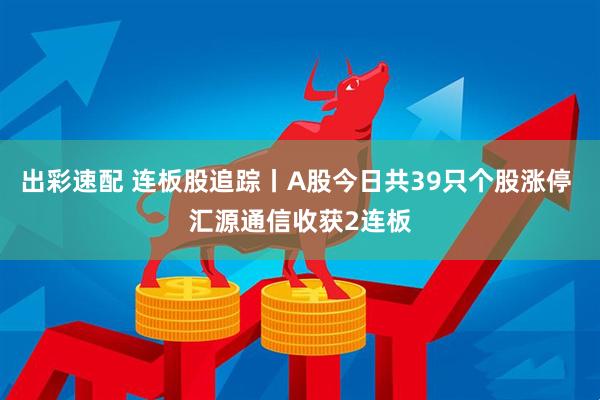 出彩速配 连板股追踪丨A股今日共39只个股涨停 汇源通信收获2连板