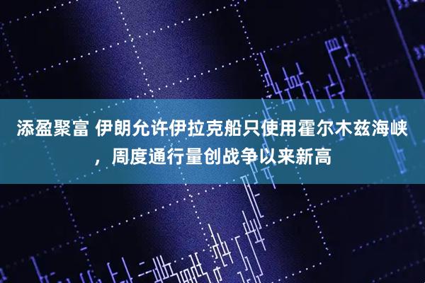 添盈聚富 伊朗允许伊拉克船只使用霍尔木兹海峡,周度通行量创战争以来新高