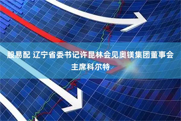 股易配 辽宁省委书记许昆林会见奥镁集团董事会主席科尔特