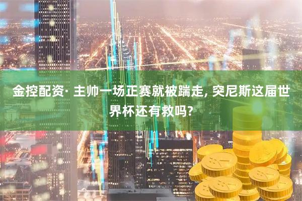 金控配资· 主帅一场正赛就被踹走, 突尼斯这届世界杯还有救吗?