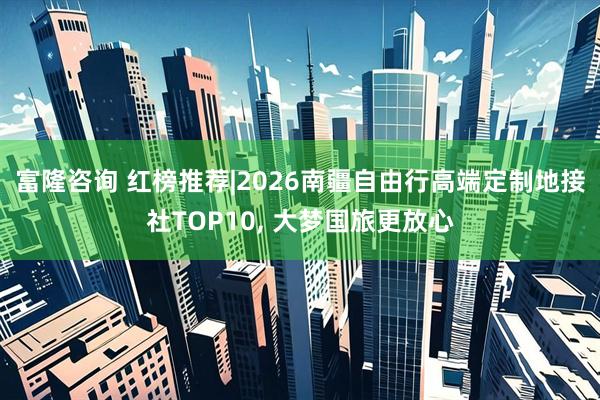 富隆咨询 红榜推荐|2026南疆自由行高端定制地接社TOP10, 大梦国旅更放心
