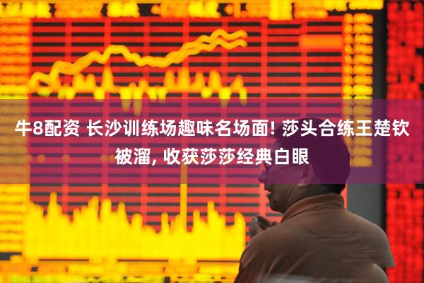 牛8配资 长沙训练场趣味名场面! 莎头合练王楚钦被溜, 收获莎莎经典白眼