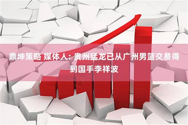 鼎坤策略 媒体人: 贵州猛龙已从广州男篮交易得到国手李祥波