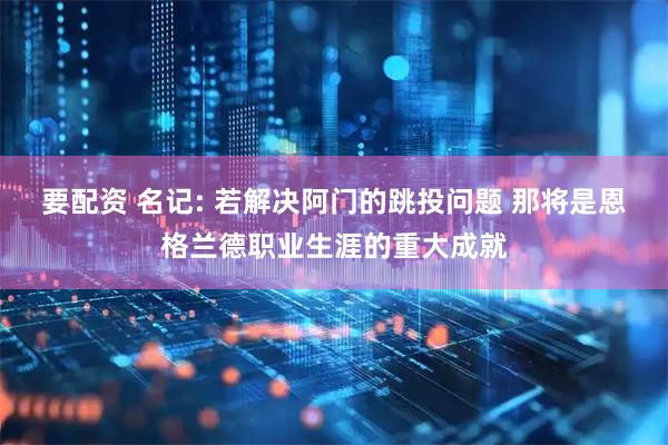 要配资 名记: 若解决阿门的跳投问题 那将是恩格兰德职业生涯的重大成就