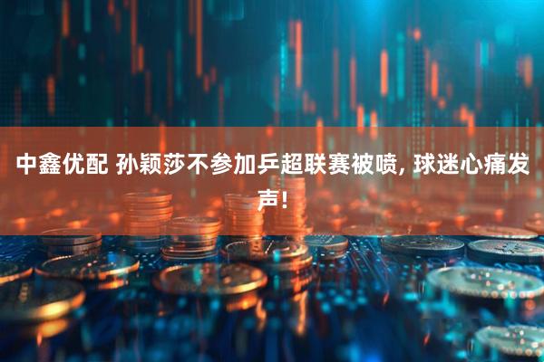 中鑫优配 孙颖莎不参加乒超联赛被喷, 球迷心痛发声!