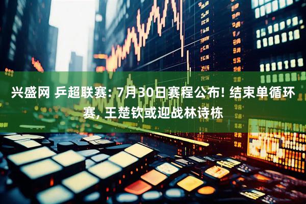 兴盛网 乒超联赛: 7月30日赛程公布! 结束单循环赛, 王楚钦或迎战林诗栋
