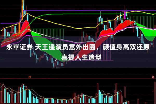 永崋证券 天王遥演员意外出圈，颜值身高双还原，喜提人生造型
