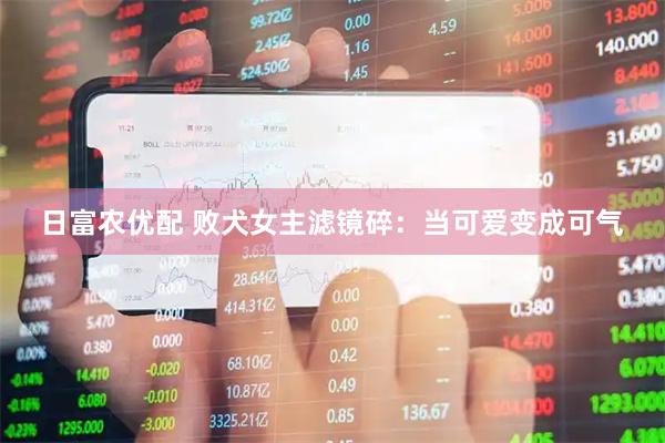 日富农优配 败犬女主滤镜碎：当可爱变成可气