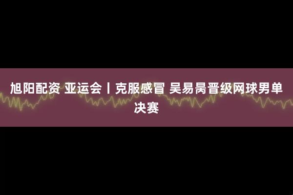 旭阳配资 亚运会丨克服感冒 吴易昺晋级网球男单决赛