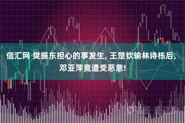 信汇网 樊振东担心的事发生, 王楚钦输林诗栋后, 邓亚萍竟遭受恶意!