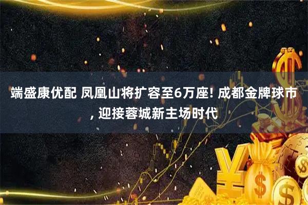 端盛康优配 凤凰山将扩容至6万座! 成都金牌球市, 迎接蓉城新主场时代