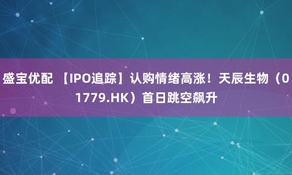 盛宝优配 【IPO追踪】认购情绪高涨！天辰生物（01779.HK）首日跳空飙升