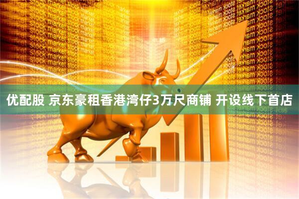 优配股 京东豪租香港湾仔3万尺商铺 开设线下首店