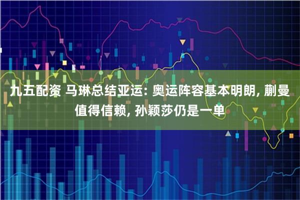 九五配资 马琳总结亚运: 奥运阵容基本明朗, 蒯曼值得信赖, 孙颖莎仍是一单
