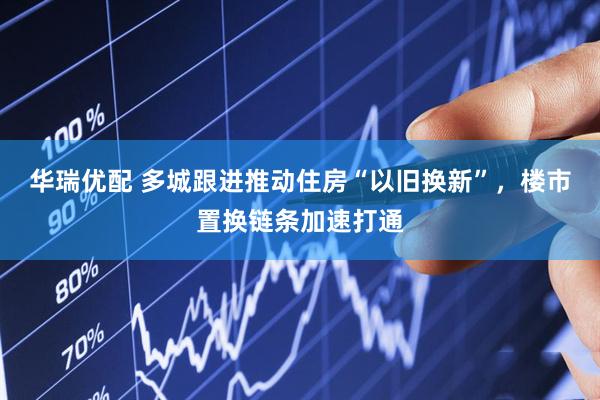 华瑞优配 多城跟进推动住房“以旧换新”，楼市置换链条加速打通