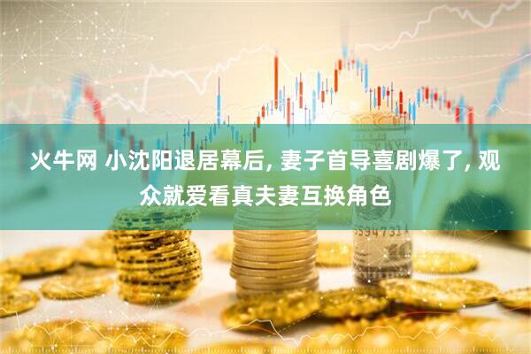 火牛网 小沈阳退居幕后, 妻子首导喜剧爆了, 观众就爱看真夫妻互换角色
