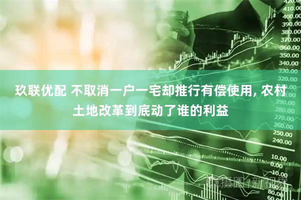 玖联优配 不取消一户一宅却推行有偿使用, 农村土地改革到底动了谁的利益