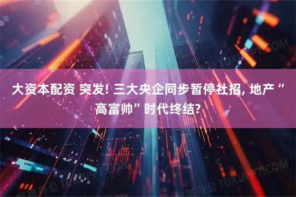 大资本配资 突发! 三大央企同步暂停社招, 地产“高富帅”时代终结?