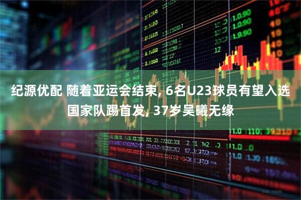 纪源优配 随着亚运会结束, 6名U23球员有望入选国家队踢首发, 37岁吴曦无缘