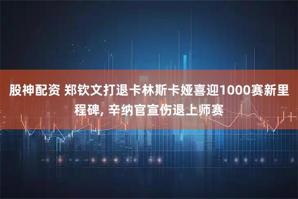 股神配资 郑钦文打退卡林斯卡娅喜迎1000赛新里程碑, 辛纳官宣伤退上师赛