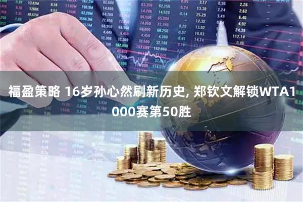 福盈策略 16岁孙心然刷新历史, 郑钦文解锁WTA1000赛第50胜