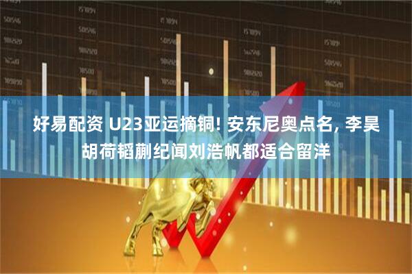 好易配资 U23亚运摘铜! 安东尼奥点名, 李昊胡荷韬蒯纪闻刘浩帆都适合留洋