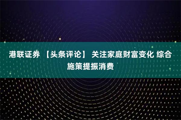 港联证券 【头条评论】 关注家庭财富变化 综合施策提振消费