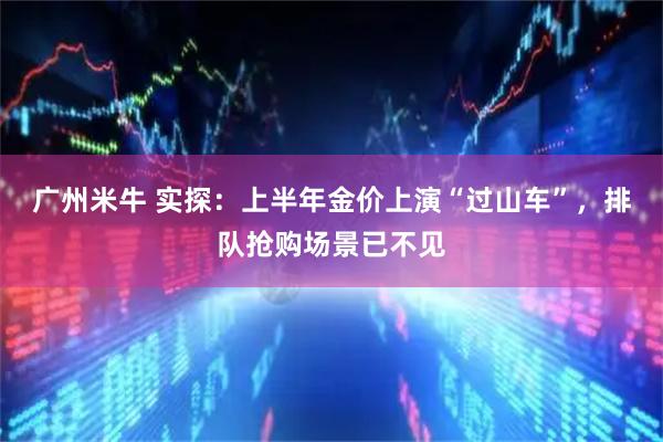 广州米牛 实探：上半年金价上演“过山车”，排队抢购场景已不见