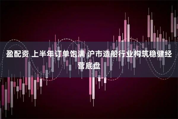 盈配资 上半年订单饱满 沪市造船行业构筑稳健经营底盘