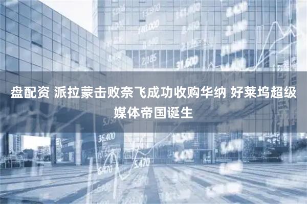 盘配资 派拉蒙击败奈飞成功收购华纳 好莱坞超级媒体帝国诞生
