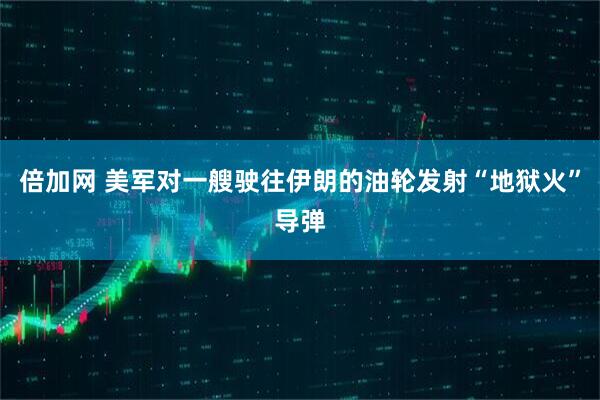 倍加网 美军对一艘驶往伊朗的油轮发射“地狱火”导弹