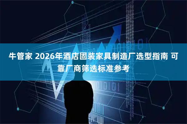 牛管家 2026年酒店固装家具制造厂选型指南 可靠厂商筛选标准参考