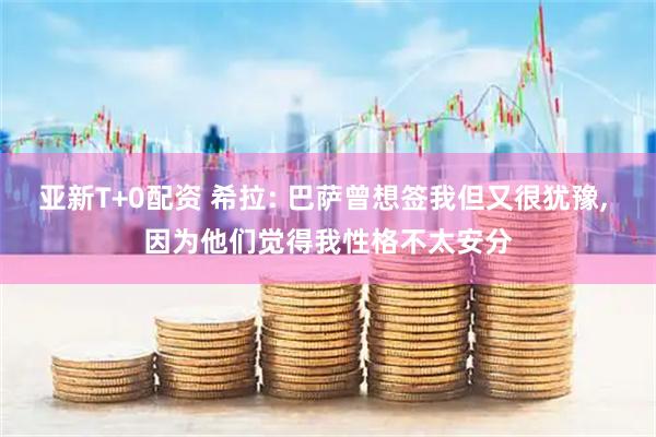 亚新T+0配资 希拉: 巴萨曾想签我但又很犹豫, 因为他们觉得我性格不太安分