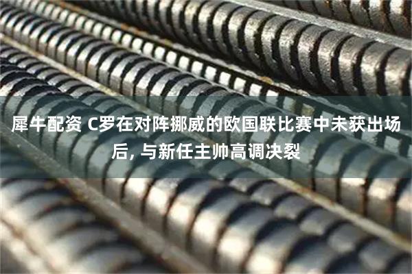犀牛配资 C罗在对阵挪威的欧国联比赛中未获出场后, 与新任主帅高调决裂